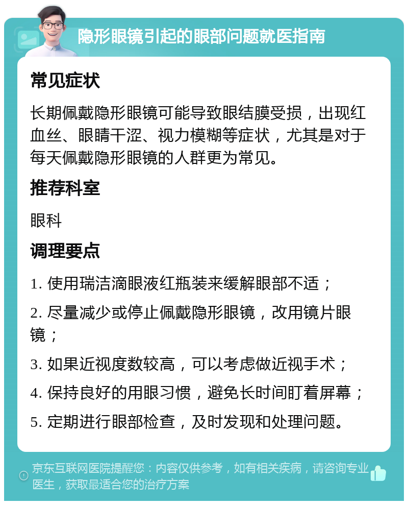 隐形眼镜引起的眼部问题就医指南 常见症状 长期佩戴隐形眼镜可能导致眼结膜受损，出现红血丝、眼睛干涩、视力模糊等症状，尤其是对于每天佩戴隐形眼镜的人群更为常见。 推荐科室 眼科 调理要点 1. 使用瑞洁滴眼液红瓶装来缓解眼部不适； 2. 尽量减少或停止佩戴隐形眼镜，改用镜片眼镜； 3. 如果近视度数较高，可以考虑做近视手术； 4. 保持良好的用眼习惯，避免长时间盯着屏幕； 5. 定期进行眼部检查，及时发现和处理问题。