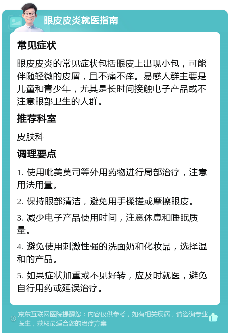 眼皮皮炎就医指南 常见症状 眼皮皮炎的常见症状包括眼皮上出现小包，可能伴随轻微的皮屑，且不痛不痒。易感人群主要是儿童和青少年，尤其是长时间接触电子产品或不注意眼部卫生的人群。 推荐科室 皮肤科 调理要点 1. 使用吡美莫司等外用药物进行局部治疗，注意用法用量。 2. 保持眼部清洁，避免用手揉搓或摩擦眼皮。 3. 减少电子产品使用时间，注意休息和睡眠质量。 4. 避免使用刺激性强的洗面奶和化妆品，选择温和的产品。 5. 如果症状加重或不见好转，应及时就医，避免自行用药或延误治疗。