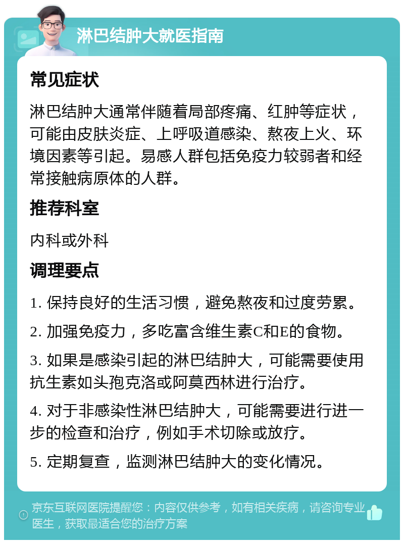 淋巴结肿大就医指南 常见症状 淋巴结肿大通常伴随着局部疼痛、红肿等症状，可能由皮肤炎症、上呼吸道感染、熬夜上火、环境因素等引起。易感人群包括免疫力较弱者和经常接触病原体的人群。 推荐科室 内科或外科 调理要点 1. 保持良好的生活习惯，避免熬夜和过度劳累。 2. 加强免疫力，多吃富含维生素C和E的食物。 3. 如果是感染引起的淋巴结肿大，可能需要使用抗生素如头孢克洛或阿莫西林进行治疗。 4. 对于非感染性淋巴结肿大，可能需要进行进一步的检查和治疗，例如手术切除或放疗。 5. 定期复查，监测淋巴结肿大的变化情况。