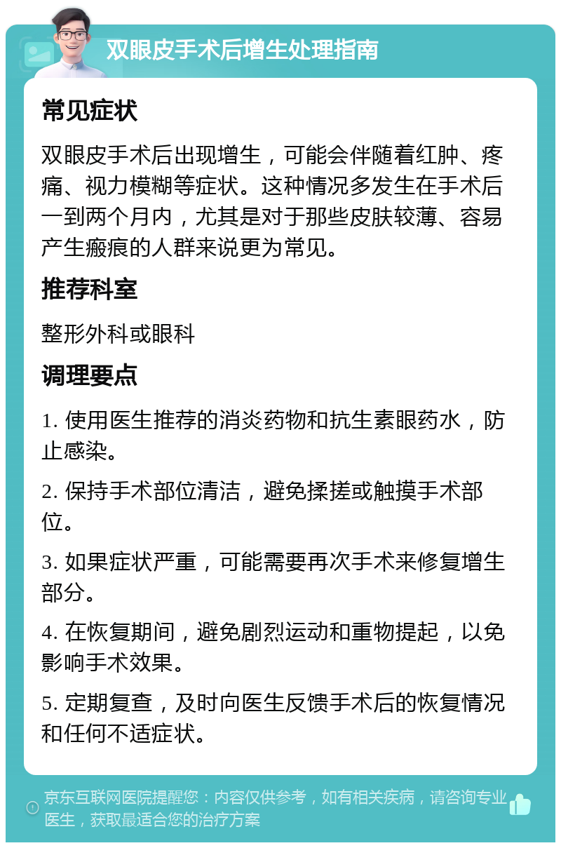 双眼皮手术后增生处理指南 常见症状 双眼皮手术后出现增生，可能会伴随着红肿、疼痛、视力模糊等症状。这种情况多发生在手术后一到两个月内，尤其是对于那些皮肤较薄、容易产生瘢痕的人群来说更为常见。 推荐科室 整形外科或眼科 调理要点 1. 使用医生推荐的消炎药物和抗生素眼药水，防止感染。 2. 保持手术部位清洁，避免揉搓或触摸手术部位。 3. 如果症状严重，可能需要再次手术来修复增生部分。 4. 在恢复期间，避免剧烈运动和重物提起，以免影响手术效果。 5. 定期复查，及时向医生反馈手术后的恢复情况和任何不适症状。