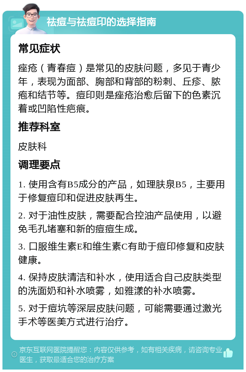 祛痘与祛痘印的选择指南 常见症状 痤疮（青春痘）是常见的皮肤问题，多见于青少年，表现为面部、胸部和背部的粉刺、丘疹、脓疱和结节等。痘印则是痤疮治愈后留下的色素沉着或凹陷性疤痕。 推荐科室 皮肤科 调理要点 1. 使用含有B5成分的产品，如理肤泉B5，主要用于修复痘印和促进皮肤再生。 2. 对于油性皮肤，需要配合控油产品使用，以避免毛孔堵塞和新的痘痘生成。 3. 口服维生素E和维生素C有助于痘印修复和皮肤健康。 4. 保持皮肤清洁和补水，使用适合自己皮肤类型的洗面奶和补水喷雾，如雅漾的补水喷雾。 5. 对于痘坑等深层皮肤问题，可能需要通过激光手术等医美方式进行治疗。