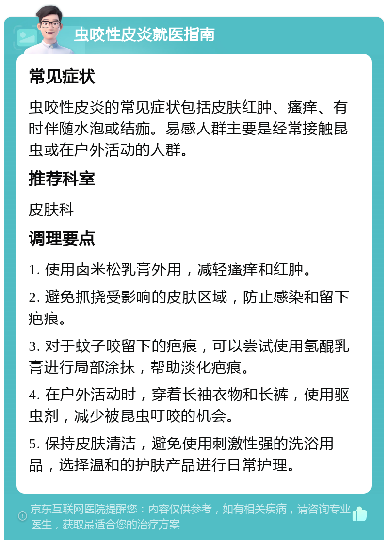 虫咬性皮炎就医指南 常见症状 虫咬性皮炎的常见症状包括皮肤红肿、瘙痒、有时伴随水泡或结痂。易感人群主要是经常接触昆虫或在户外活动的人群。 推荐科室 皮肤科 调理要点 1. 使用卤米松乳膏外用，减轻瘙痒和红肿。 2. 避免抓挠受影响的皮肤区域，防止感染和留下疤痕。 3. 对于蚊子咬留下的疤痕，可以尝试使用氢醌乳膏进行局部涂抹，帮助淡化疤痕。 4. 在户外活动时，穿着长袖衣物和长裤，使用驱虫剂，减少被昆虫叮咬的机会。 5. 保持皮肤清洁，避免使用刺激性强的洗浴用品，选择温和的护肤产品进行日常护理。