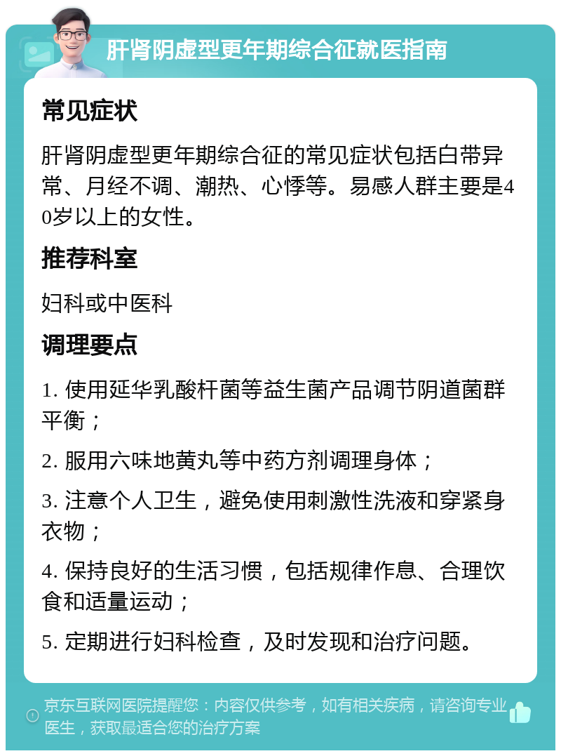 肝肾阴虚型更年期综合征就医指南 常见症状 肝肾阴虚型更年期综合征的常见症状包括白带异常、月经不调、潮热、心悸等。易感人群主要是40岁以上的女性。 推荐科室 妇科或中医科 调理要点 1. 使用延华乳酸杆菌等益生菌产品调节阴道菌群平衡； 2. 服用六味地黄丸等中药方剂调理身体； 3. 注意个人卫生，避免使用刺激性洗液和穿紧身衣物； 4. 保持良好的生活习惯，包括规律作息、合理饮食和适量运动； 5. 定期进行妇科检查，及时发现和治疗问题。