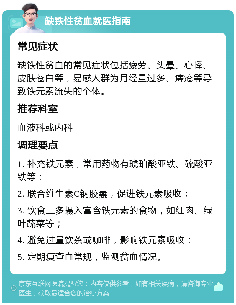 缺铁性贫血就医指南 常见症状 缺铁性贫血的常见症状包括疲劳、头晕、心悸、皮肤苍白等，易感人群为月经量过多、痔疮等导致铁元素流失的个体。 推荐科室 血液科或内科 调理要点 1. 补充铁元素，常用药物有琥珀酸亚铁、硫酸亚铁等； 2. 联合维生素C钠胶囊，促进铁元素吸收； 3. 饮食上多摄入富含铁元素的食物，如红肉、绿叶蔬菜等； 4. 避免过量饮茶或咖啡，影响铁元素吸收； 5. 定期复查血常规，监测贫血情况。