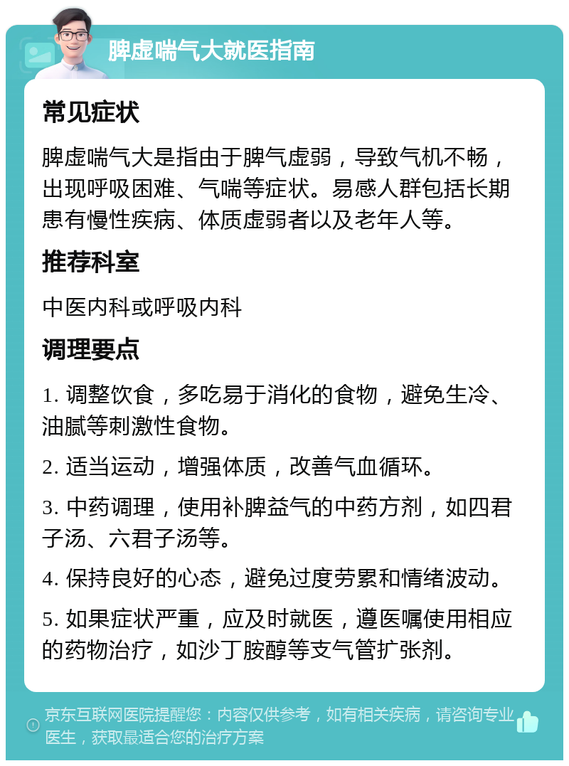 脾虚喘气大就医指南 常见症状 脾虚喘气大是指由于脾气虚弱，导致气机不畅，出现呼吸困难、气喘等症状。易感人群包括长期患有慢性疾病、体质虚弱者以及老年人等。 推荐科室 中医内科或呼吸内科 调理要点 1. 调整饮食，多吃易于消化的食物，避免生冷、油腻等刺激性食物。 2. 适当运动，增强体质，改善气血循环。 3. 中药调理，使用补脾益气的中药方剂，如四君子汤、六君子汤等。 4. 保持良好的心态，避免过度劳累和情绪波动。 5. 如果症状严重，应及时就医，遵医嘱使用相应的药物治疗，如沙丁胺醇等支气管扩张剂。