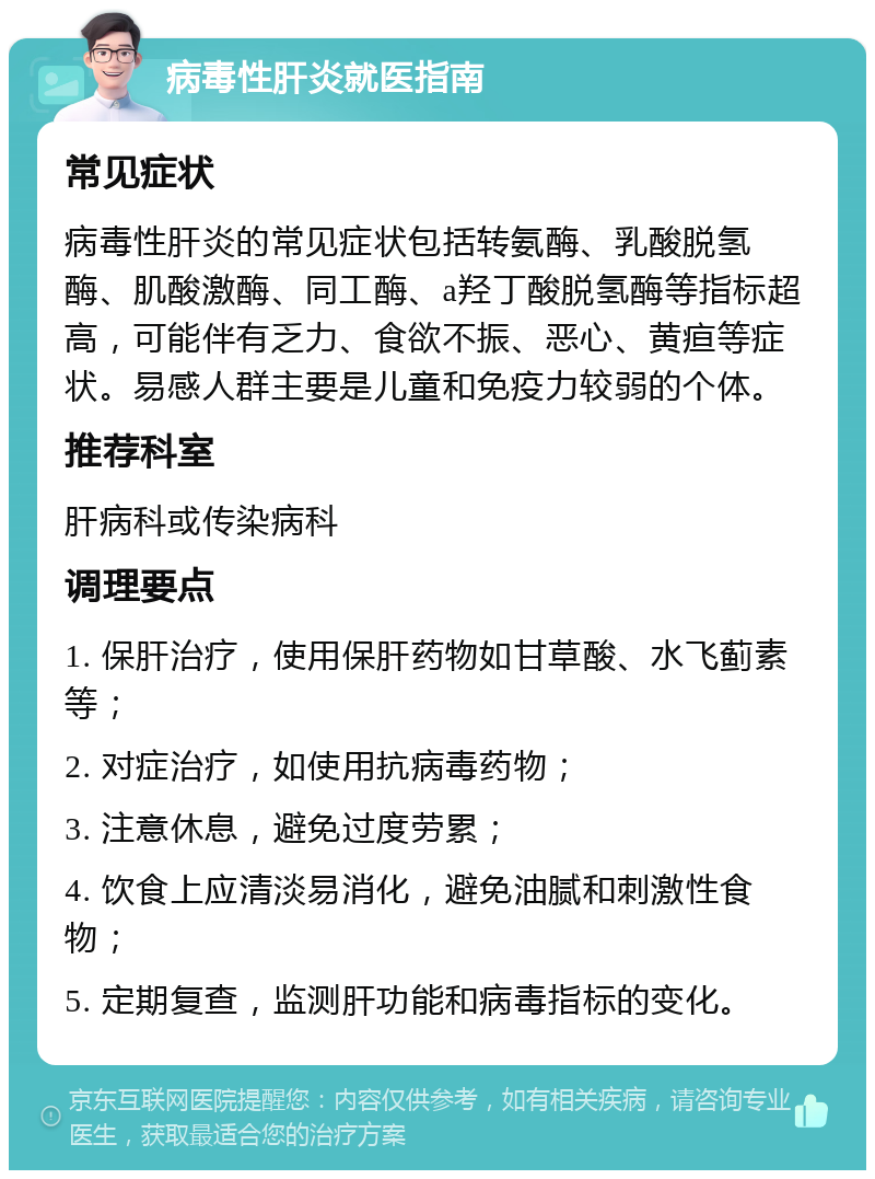 病毒性肝炎就医指南 常见症状 病毒性肝炎的常见症状包括转氨酶、乳酸脱氢酶、肌酸激酶、同工酶、a羟丁酸脱氢酶等指标超高，可能伴有乏力、食欲不振、恶心、黄疸等症状。易感人群主要是儿童和免疫力较弱的个体。 推荐科室 肝病科或传染病科 调理要点 1. 保肝治疗，使用保肝药物如甘草酸、水飞蓟素等； 2. 对症治疗，如使用抗病毒药物； 3. 注意休息，避免过度劳累； 4. 饮食上应清淡易消化，避免油腻和刺激性食物； 5. 定期复查，监测肝功能和病毒指标的变化。