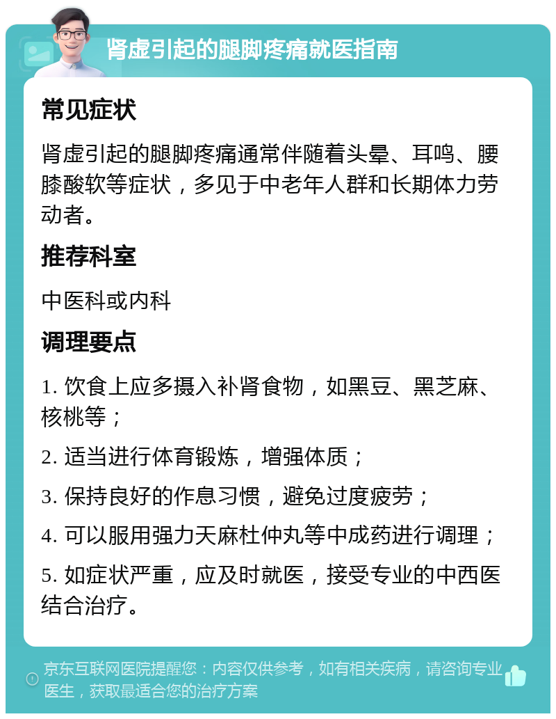 肾虚引起的腿脚疼痛就医指南 常见症状 肾虚引起的腿脚疼痛通常伴随着头晕、耳鸣、腰膝酸软等症状，多见于中老年人群和长期体力劳动者。 推荐科室 中医科或内科 调理要点 1. 饮食上应多摄入补肾食物，如黑豆、黑芝麻、核桃等； 2. 适当进行体育锻炼，增强体质； 3. 保持良好的作息习惯，避免过度疲劳； 4. 可以服用强力天麻杜仲丸等中成药进行调理； 5. 如症状严重，应及时就医，接受专业的中西医结合治疗。