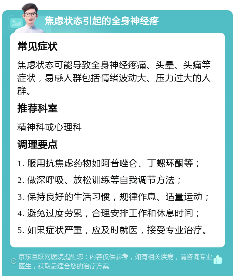 焦虑状态引起的全身神经疼 常见症状 焦虑状态可能导致全身神经疼痛、头晕、头痛等症状，易感人群包括情绪波动大、压力过大的人群。 推荐科室 精神科或心理科 调理要点 1. 服用抗焦虑药物如阿普唑仑、丁螺环酮等； 2. 做深呼吸、放松训练等自我调节方法； 3. 保持良好的生活习惯，规律作息、适量运动； 4. 避免过度劳累，合理安排工作和休息时间； 5. 如果症状严重，应及时就医，接受专业治疗。