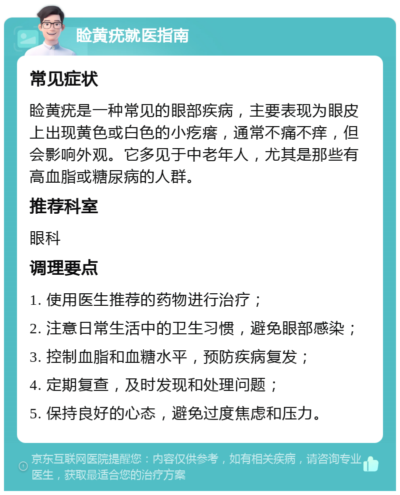 睑黄疣就医指南 常见症状 睑黄疣是一种常见的眼部疾病，主要表现为眼皮上出现黄色或白色的小疙瘩，通常不痛不痒，但会影响外观。它多见于中老年人，尤其是那些有高血脂或糖尿病的人群。 推荐科室 眼科 调理要点 1. 使用医生推荐的药物进行治疗； 2. 注意日常生活中的卫生习惯，避免眼部感染； 3. 控制血脂和血糖水平，预防疾病复发； 4. 定期复查，及时发现和处理问题； 5. 保持良好的心态，避免过度焦虑和压力。