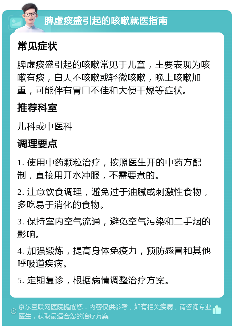 脾虚痰盛引起的咳嗽就医指南 常见症状 脾虚痰盛引起的咳嗽常见于儿童，主要表现为咳嗽有痰，白天不咳嗽或轻微咳嗽，晚上咳嗽加重，可能伴有胃口不佳和大便干燥等症状。 推荐科室 儿科或中医科 调理要点 1. 使用中药颗粒治疗，按照医生开的中药方配制，直接用开水冲服，不需要煮的。 2. 注意饮食调理，避免过于油腻或刺激性食物，多吃易于消化的食物。 3. 保持室内空气流通，避免空气污染和二手烟的影响。 4. 加强锻炼，提高身体免疫力，预防感冒和其他呼吸道疾病。 5. 定期复诊，根据病情调整治疗方案。