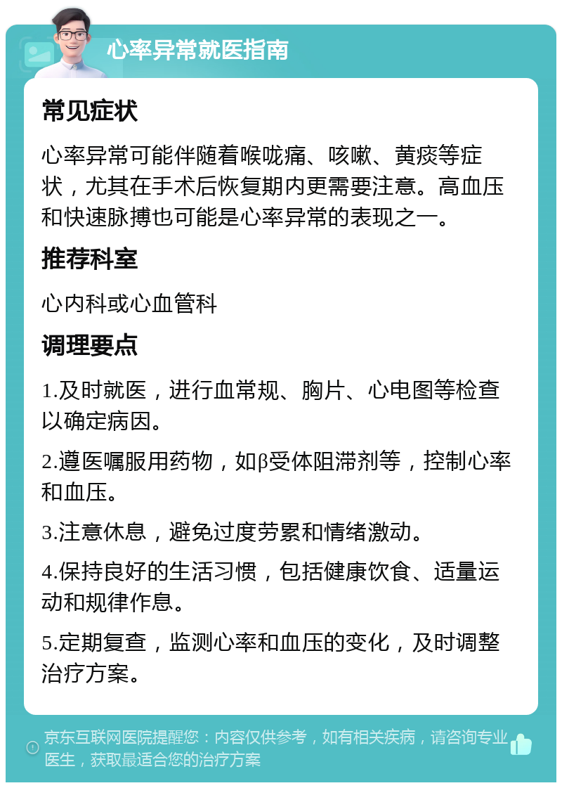 心率异常就医指南 常见症状 心率异常可能伴随着喉咙痛、咳嗽、黄痰等症状，尤其在手术后恢复期内更需要注意。高血压和快速脉搏也可能是心率异常的表现之一。 推荐科室 心内科或心血管科 调理要点 1.及时就医，进行血常规、胸片、心电图等检查以确定病因。 2.遵医嘱服用药物，如β受体阻滞剂等，控制心率和血压。 3.注意休息，避免过度劳累和情绪激动。 4.保持良好的生活习惯，包括健康饮食、适量运动和规律作息。 5.定期复查，监测心率和血压的变化，及时调整治疗方案。