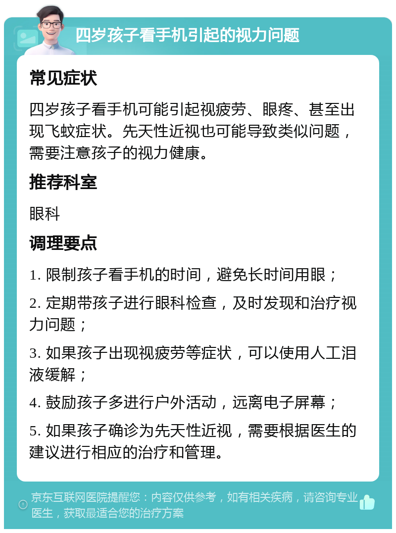 四岁孩子看手机引起的视力问题 常见症状 四岁孩子看手机可能引起视疲劳、眼疼、甚至出现飞蚊症状。先天性近视也可能导致类似问题，需要注意孩子的视力健康。 推荐科室 眼科 调理要点 1. 限制孩子看手机的时间，避免长时间用眼； 2. 定期带孩子进行眼科检查，及时发现和治疗视力问题； 3. 如果孩子出现视疲劳等症状，可以使用人工泪液缓解； 4. 鼓励孩子多进行户外活动，远离电子屏幕； 5. 如果孩子确诊为先天性近视，需要根据医生的建议进行相应的治疗和管理。