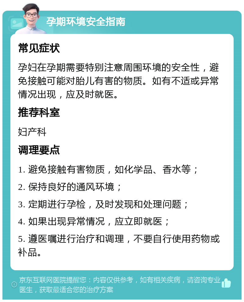 孕期环境安全指南 常见症状 孕妇在孕期需要特别注意周围环境的安全性，避免接触可能对胎儿有害的物质。如有不适或异常情况出现，应及时就医。 推荐科室 妇产科 调理要点 1. 避免接触有害物质，如化学品、香水等； 2. 保持良好的通风环境； 3. 定期进行孕检，及时发现和处理问题； 4. 如果出现异常情况，应立即就医； 5. 遵医嘱进行治疗和调理，不要自行使用药物或补品。