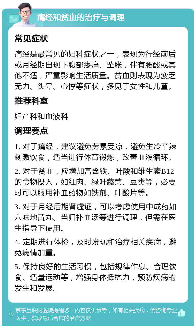 痛经和贫血的治疗与调理 常见症状 痛经是最常见的妇科症状之一，表现为行经前后或月经期出现下腹部疼痛、坠胀，伴有腰酸或其他不适，严重影响生活质量。贫血则表现为疲乏无力、头晕、心悸等症状，多见于女性和儿童。 推荐科室 妇产科和血液科 调理要点 1. 对于痛经，建议避免劳累受凉，避免生冷辛辣刺激饮食，适当进行体育锻炼，改善血液循环。 2. 对于贫血，应增加富含铁、叶酸和维生素B12的食物摄入，如红肉、绿叶蔬菜、豆类等，必要时可以服用补血药物如铁剂、叶酸片等。 3. 对于月经后期肾虚证，可以考虑使用中成药如六味地黄丸、当归补血汤等进行调理，但需在医生指导下使用。 4. 定期进行体检，及时发现和治疗相关疾病，避免病情加重。 5. 保持良好的生活习惯，包括规律作息、合理饮食、适量运动等，增强身体抵抗力，预防疾病的发生和发展。