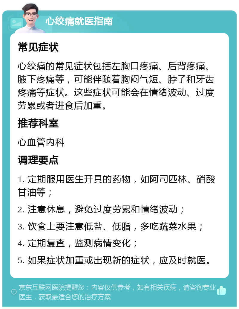 心绞痛就医指南 常见症状 心绞痛的常见症状包括左胸口疼痛、后背疼痛、腋下疼痛等，可能伴随着胸闷气短、脖子和牙齿疼痛等症状。这些症状可能会在情绪波动、过度劳累或者进食后加重。 推荐科室 心血管内科 调理要点 1. 定期服用医生开具的药物，如阿司匹林、硝酸甘油等； 2. 注意休息，避免过度劳累和情绪波动； 3. 饮食上要注意低盐、低脂，多吃蔬菜水果； 4. 定期复查，监测病情变化； 5. 如果症状加重或出现新的症状，应及时就医。