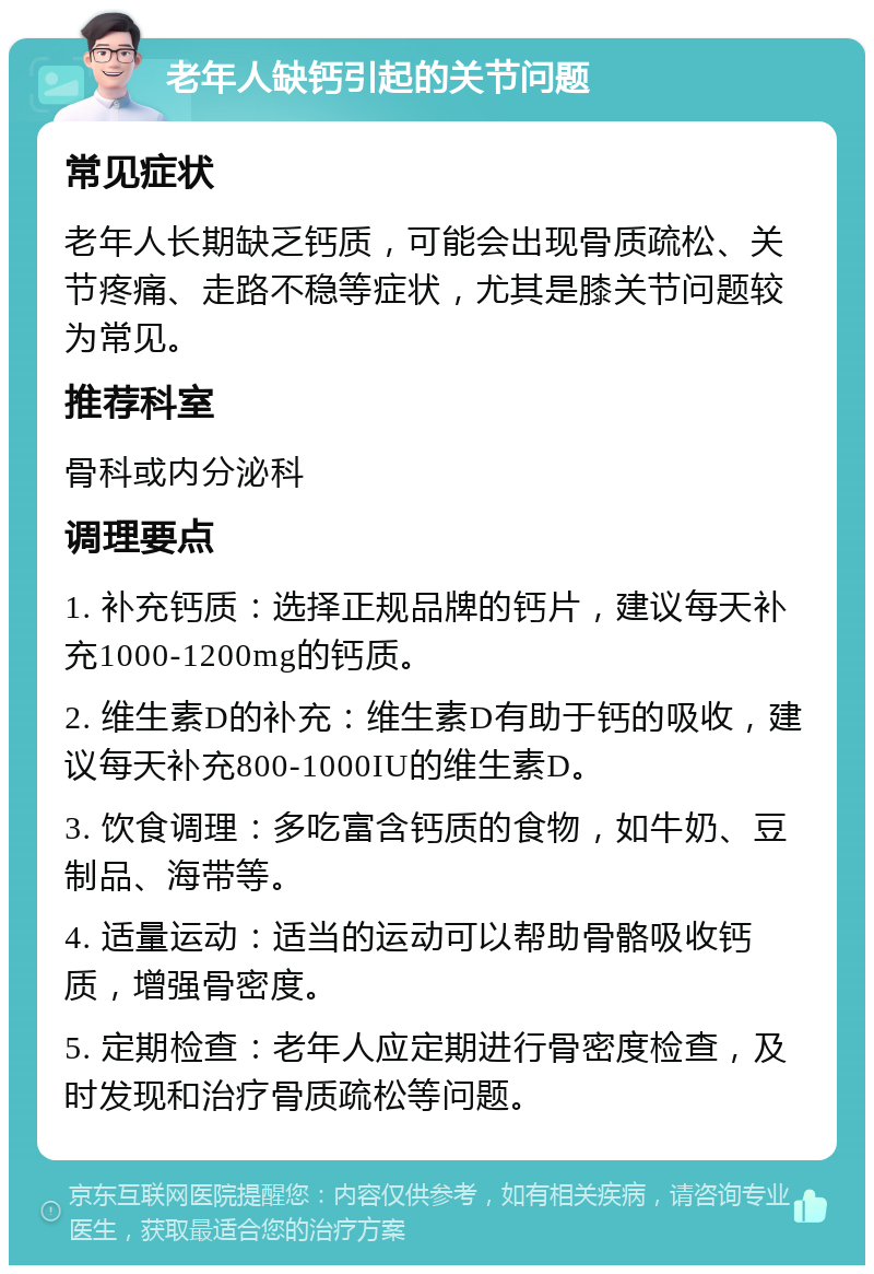 老年人缺钙引起的关节问题 常见症状 老年人长期缺乏钙质，可能会出现骨质疏松、关节疼痛、走路不稳等症状，尤其是膝关节问题较为常见。 推荐科室 骨科或内分泌科 调理要点 1. 补充钙质：选择正规品牌的钙片，建议每天补充1000-1200mg的钙质。 2. 维生素D的补充：维生素D有助于钙的吸收，建议每天补充800-1000IU的维生素D。 3. 饮食调理：多吃富含钙质的食物，如牛奶、豆制品、海带等。 4. 适量运动：适当的运动可以帮助骨骼吸收钙质，增强骨密度。 5. 定期检查：老年人应定期进行骨密度检查，及时发现和治疗骨质疏松等问题。