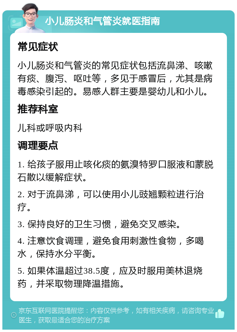 小儿肠炎和气管炎就医指南 常见症状 小儿肠炎和气管炎的常见症状包括流鼻涕、咳嗽有痰、腹泻、呕吐等，多见于感冒后，尤其是病毒感染引起的。易感人群主要是婴幼儿和小儿。 推荐科室 儿科或呼吸内科 调理要点 1. 给孩子服用止咳化痰的氨溴特罗口服液和蒙脱石散以缓解症状。 2. 对于流鼻涕，可以使用小儿豉翘颗粒进行治疗。 3. 保持良好的卫生习惯，避免交叉感染。 4. 注意饮食调理，避免食用刺激性食物，多喝水，保持水分平衡。 5. 如果体温超过38.5度，应及时服用美林退烧药，并采取物理降温措施。