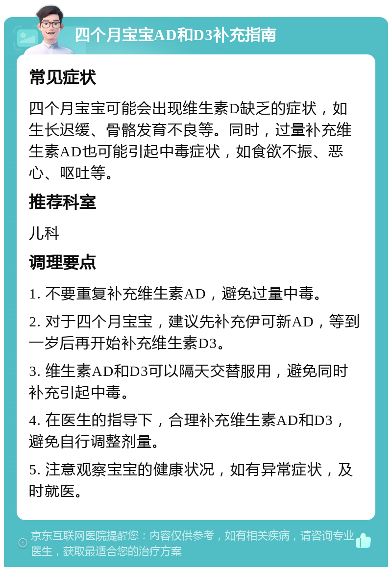 四个月宝宝AD和D3补充指南 常见症状 四个月宝宝可能会出现维生素D缺乏的症状，如生长迟缓、骨骼发育不良等。同时，过量补充维生素AD也可能引起中毒症状，如食欲不振、恶心、呕吐等。 推荐科室 儿科 调理要点 1. 不要重复补充维生素AD，避免过量中毒。 2. 对于四个月宝宝，建议先补充伊可新AD，等到一岁后再开始补充维生素D3。 3. 维生素AD和D3可以隔天交替服用，避免同时补充引起中毒。 4. 在医生的指导下，合理补充维生素AD和D3，避免自行调整剂量。 5. 注意观察宝宝的健康状况，如有异常症状，及时就医。