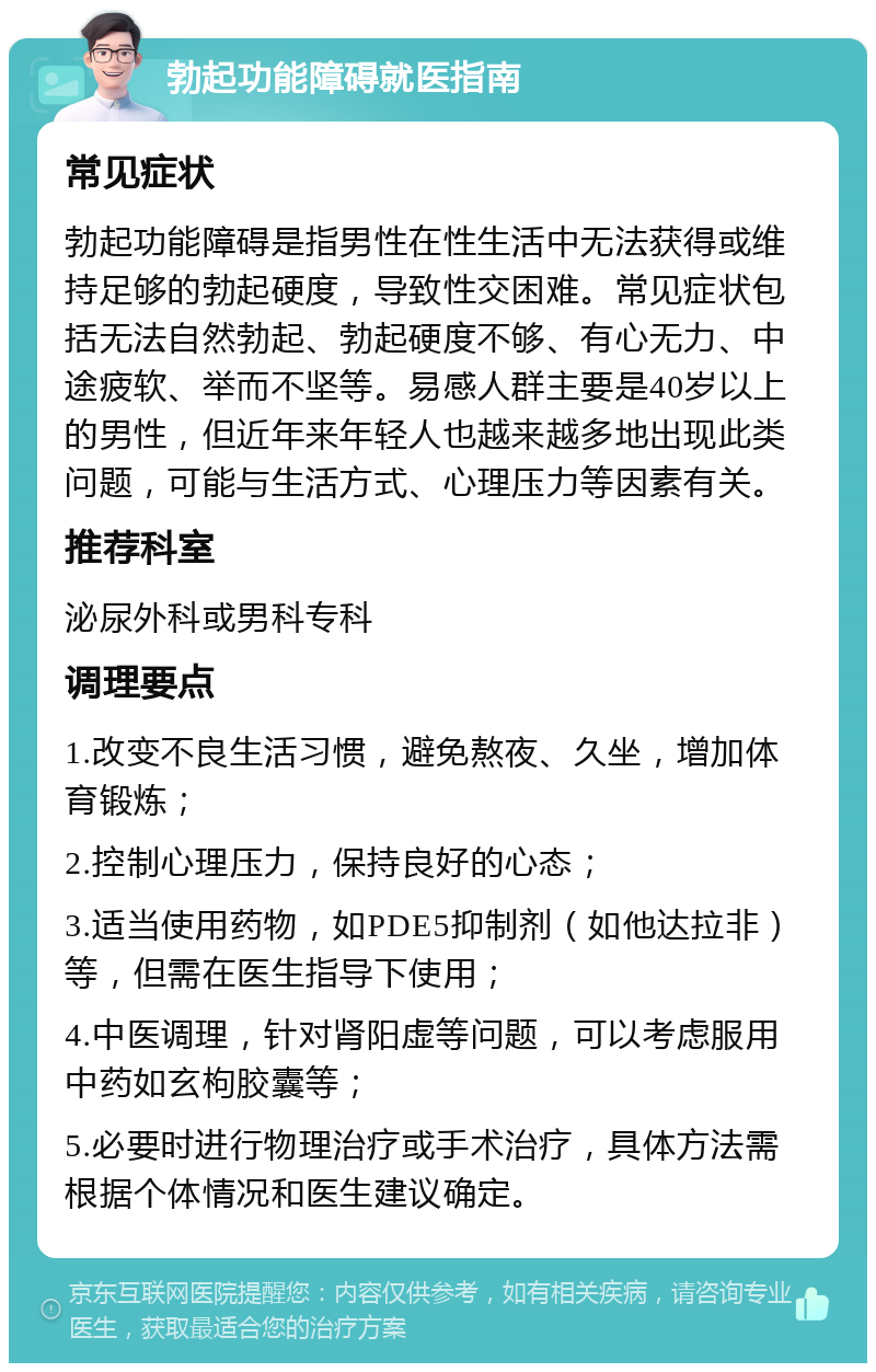 勃起功能障碍就医指南 常见症状 勃起功能障碍是指男性在性生活中无法获得或维持足够的勃起硬度，导致性交困难。常见症状包括无法自然勃起、勃起硬度不够、有心无力、中途疲软、举而不坚等。易感人群主要是40岁以上的男性，但近年来年轻人也越来越多地出现此类问题，可能与生活方式、心理压力等因素有关。 推荐科室 泌尿外科或男科专科 调理要点 1.改变不良生活习惯，避免熬夜、久坐，增加体育锻炼； 2.控制心理压力，保持良好的心态； 3.适当使用药物，如PDE5抑制剂（如他达拉非）等，但需在医生指导下使用； 4.中医调理，针对肾阳虚等问题，可以考虑服用中药如玄枸胶囊等； 5.必要时进行物理治疗或手术治疗，具体方法需根据个体情况和医生建议确定。