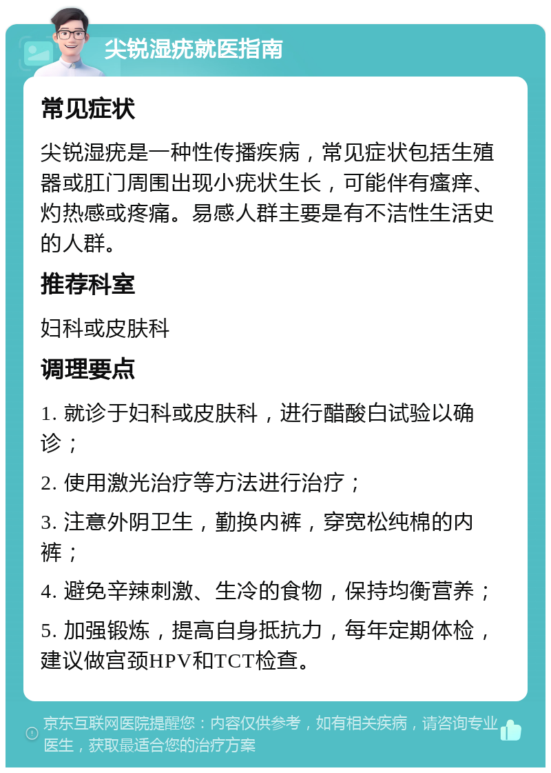 尖锐湿疣就医指南 常见症状 尖锐湿疣是一种性传播疾病，常见症状包括生殖器或肛门周围出现小疣状生长，可能伴有瘙痒、灼热感或疼痛。易感人群主要是有不洁性生活史的人群。 推荐科室 妇科或皮肤科 调理要点 1. 就诊于妇科或皮肤科，进行醋酸白试验以确诊； 2. 使用激光治疗等方法进行治疗； 3. 注意外阴卫生，勤换内裤，穿宽松纯棉的内裤； 4. 避免辛辣刺激、生冷的食物，保持均衡营养； 5. 加强锻炼，提高自身抵抗力，每年定期体检，建议做宫颈HPV和TCT检查。