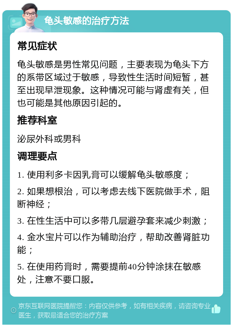 龟头敏感的治疗方法 常见症状 龟头敏感是男性常见问题，主要表现为龟头下方的系带区域过于敏感，导致性生活时间短暂，甚至出现早泄现象。这种情况可能与肾虚有关，但也可能是其他原因引起的。 推荐科室 泌尿外科或男科 调理要点 1. 使用利多卡因乳膏可以缓解龟头敏感度； 2. 如果想根治，可以考虑去线下医院做手术，阻断神经； 3. 在性生活中可以多带几层避孕套来减少刺激； 4. 金水宝片可以作为辅助治疗，帮助改善肾脏功能； 5. 在使用药膏时，需要提前40分钟涂抹在敏感处，注意不要口服。