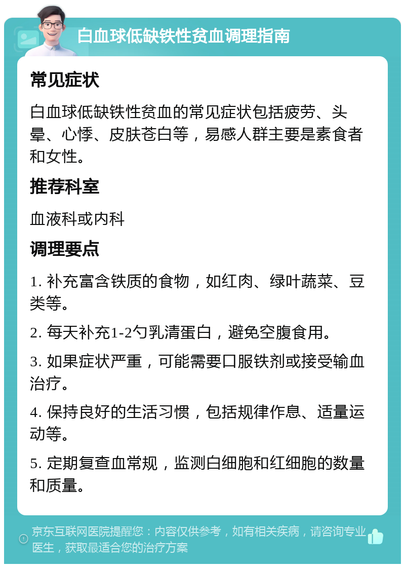 白血球低缺铁性贫血调理指南 常见症状 白血球低缺铁性贫血的常见症状包括疲劳、头晕、心悸、皮肤苍白等，易感人群主要是素食者和女性。 推荐科室 血液科或内科 调理要点 1. 补充富含铁质的食物，如红肉、绿叶蔬菜、豆类等。 2. 每天补充1-2勺乳清蛋白，避免空腹食用。 3. 如果症状严重，可能需要口服铁剂或接受输血治疗。 4. 保持良好的生活习惯，包括规律作息、适量运动等。 5. 定期复查血常规，监测白细胞和红细胞的数量和质量。