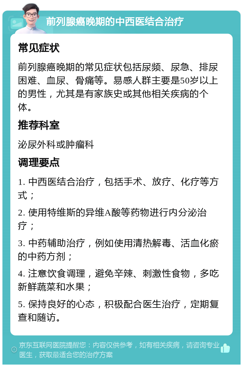 前列腺癌晚期的中西医结合治疗 常见症状 前列腺癌晚期的常见症状包括尿频、尿急、排尿困难、血尿、骨痛等。易感人群主要是50岁以上的男性，尤其是有家族史或其他相关疾病的个体。 推荐科室 泌尿外科或肿瘤科 调理要点 1. 中西医结合治疗，包括手术、放疗、化疗等方式； 2. 使用特维斯的异维A酸等药物进行内分泌治疗； 3. 中药辅助治疗，例如使用清热解毒、活血化瘀的中药方剂； 4. 注意饮食调理，避免辛辣、刺激性食物，多吃新鲜蔬菜和水果； 5. 保持良好的心态，积极配合医生治疗，定期复查和随访。