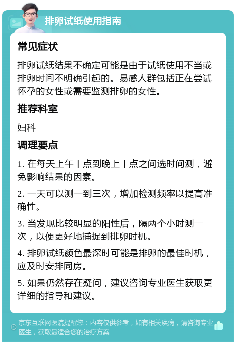 排卵试纸使用指南 常见症状 排卵试纸结果不确定可能是由于试纸使用不当或排卵时间不明确引起的。易感人群包括正在尝试怀孕的女性或需要监测排卵的女性。 推荐科室 妇科 调理要点 1. 在每天上午十点到晚上十点之间选时间测，避免影响结果的因素。 2. 一天可以测一到三次，增加检测频率以提高准确性。 3. 当发现比较明显的阳性后，隔两个小时测一次，以便更好地捕捉到排卵时机。 4. 排卵试纸颜色最深时可能是排卵的最佳时机，应及时安排同房。 5. 如果仍然存在疑问，建议咨询专业医生获取更详细的指导和建议。