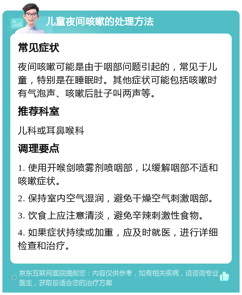 儿童夜间咳嗽的处理方法 常见症状 夜间咳嗽可能是由于咽部问题引起的，常见于儿童，特别是在睡眠时。其他症状可能包括咳嗽时有气泡声、咳嗽后肚子叫两声等。 推荐科室 儿科或耳鼻喉科 调理要点 1. 使用开喉剑喷雾剂喷咽部，以缓解咽部不适和咳嗽症状。 2. 保持室内空气湿润，避免干燥空气刺激咽部。 3. 饮食上应注意清淡，避免辛辣刺激性食物。 4. 如果症状持续或加重，应及时就医，进行详细检查和治疗。