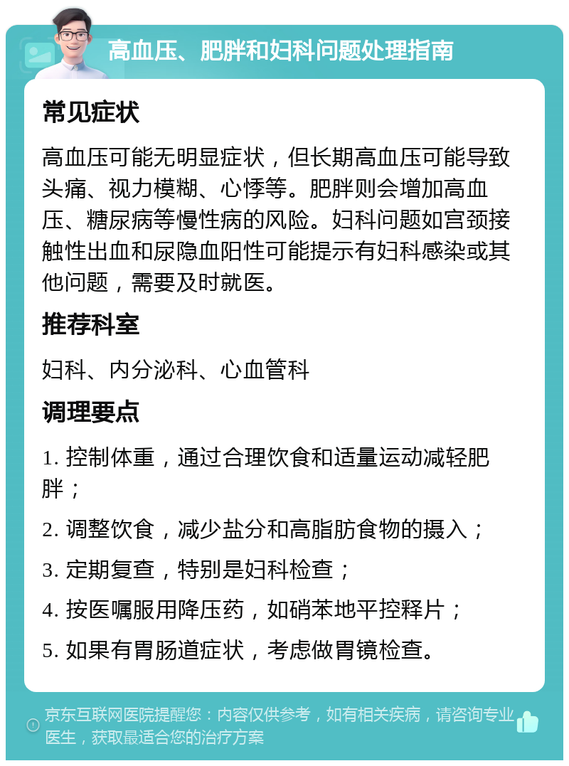 高血压、肥胖和妇科问题处理指南 常见症状 高血压可能无明显症状，但长期高血压可能导致头痛、视力模糊、心悸等。肥胖则会增加高血压、糖尿病等慢性病的风险。妇科问题如宫颈接触性出血和尿隐血阳性可能提示有妇科感染或其他问题，需要及时就医。 推荐科室 妇科、内分泌科、心血管科 调理要点 1. 控制体重，通过合理饮食和适量运动减轻肥胖； 2. 调整饮食，减少盐分和高脂肪食物的摄入； 3. 定期复查，特别是妇科检查； 4. 按医嘱服用降压药，如硝苯地平控释片； 5. 如果有胃肠道症状，考虑做胃镜检查。