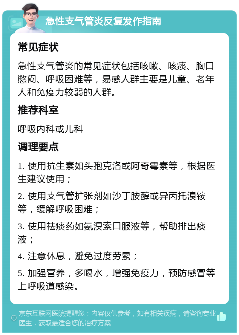 急性支气管炎反复发作指南 常见症状 急性支气管炎的常见症状包括咳嗽、咳痰、胸口憋闷、呼吸困难等，易感人群主要是儿童、老年人和免疫力较弱的人群。 推荐科室 呼吸内科或儿科 调理要点 1. 使用抗生素如头孢克洛或阿奇霉素等，根据医生建议使用； 2. 使用支气管扩张剂如沙丁胺醇或异丙托溴铵等，缓解呼吸困难； 3. 使用祛痰药如氨溴索口服液等，帮助排出痰液； 4. 注意休息，避免过度劳累； 5. 加强营养，多喝水，增强免疫力，预防感冒等上呼吸道感染。