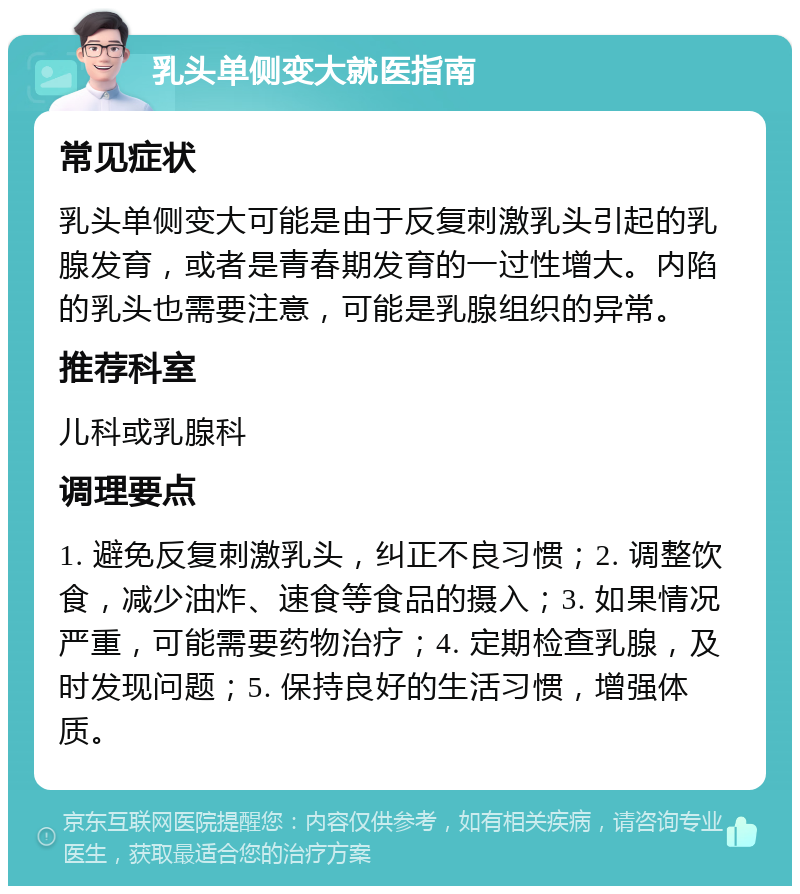 乳头单侧变大就医指南 常见症状 乳头单侧变大可能是由于反复刺激乳头引起的乳腺发育，或者是青春期发育的一过性增大。内陷的乳头也需要注意，可能是乳腺组织的异常。 推荐科室 儿科或乳腺科 调理要点 1. 避免反复刺激乳头，纠正不良习惯；2. 调整饮食，减少油炸、速食等食品的摄入；3. 如果情况严重，可能需要药物治疗；4. 定期检查乳腺，及时发现问题；5. 保持良好的生活习惯，增强体质。