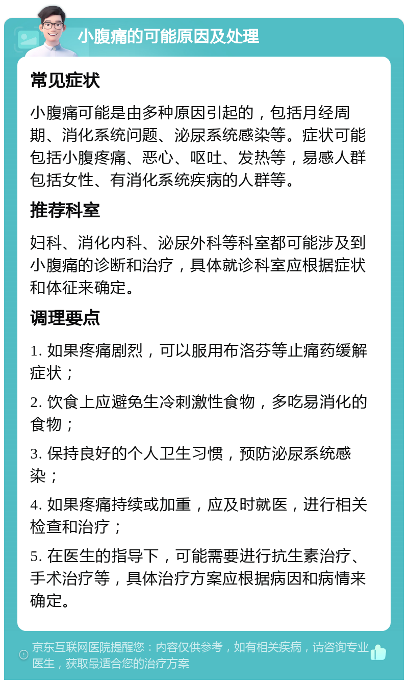 小腹痛的可能原因及处理 常见症状 小腹痛可能是由多种原因引起的，包括月经周期、消化系统问题、泌尿系统感染等。症状可能包括小腹疼痛、恶心、呕吐、发热等，易感人群包括女性、有消化系统疾病的人群等。 推荐科室 妇科、消化内科、泌尿外科等科室都可能涉及到小腹痛的诊断和治疗，具体就诊科室应根据症状和体征来确定。 调理要点 1. 如果疼痛剧烈，可以服用布洛芬等止痛药缓解症状； 2. 饮食上应避免生冷刺激性食物，多吃易消化的食物； 3. 保持良好的个人卫生习惯，预防泌尿系统感染； 4. 如果疼痛持续或加重，应及时就医，进行相关检查和治疗； 5. 在医生的指导下，可能需要进行抗生素治疗、手术治疗等，具体治疗方案应根据病因和病情来确定。