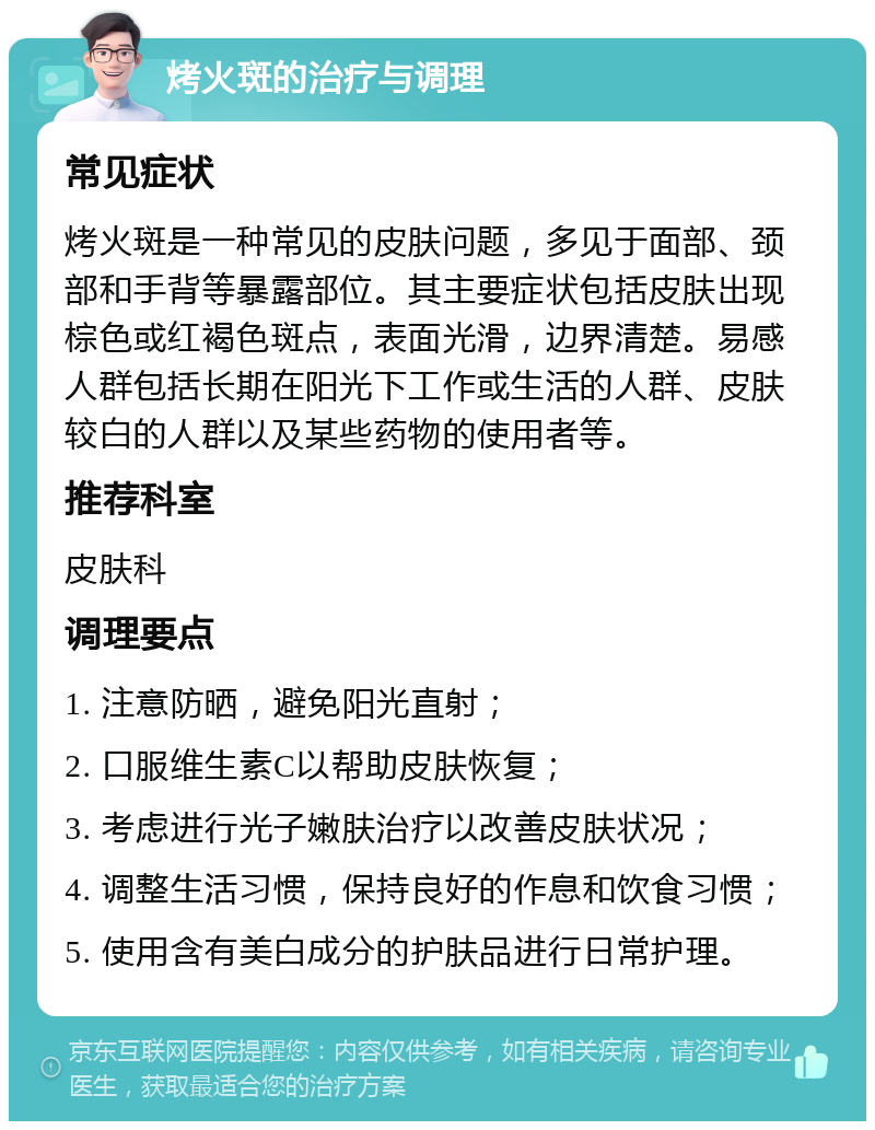 烤火斑的治疗与调理 常见症状 烤火斑是一种常见的皮肤问题，多见于面部、颈部和手背等暴露部位。其主要症状包括皮肤出现棕色或红褐色斑点，表面光滑，边界清楚。易感人群包括长期在阳光下工作或生活的人群、皮肤较白的人群以及某些药物的使用者等。 推荐科室 皮肤科 调理要点 1. 注意防晒，避免阳光直射； 2. 口服维生素C以帮助皮肤恢复； 3. 考虑进行光子嫩肤治疗以改善皮肤状况； 4. 调整生活习惯，保持良好的作息和饮食习惯； 5. 使用含有美白成分的护肤品进行日常护理。