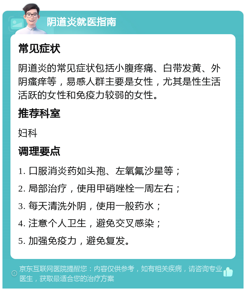 阴道炎就医指南 常见症状 阴道炎的常见症状包括小腹疼痛、白带发黄、外阴瘙痒等，易感人群主要是女性，尤其是性生活活跃的女性和免疫力较弱的女性。 推荐科室 妇科 调理要点 1. 口服消炎药如头孢、左氧氟沙星等； 2. 局部治疗，使用甲硝唑栓一周左右； 3. 每天清洗外阴，使用一般药水； 4. 注意个人卫生，避免交叉感染； 5. 加强免疫力，避免复发。