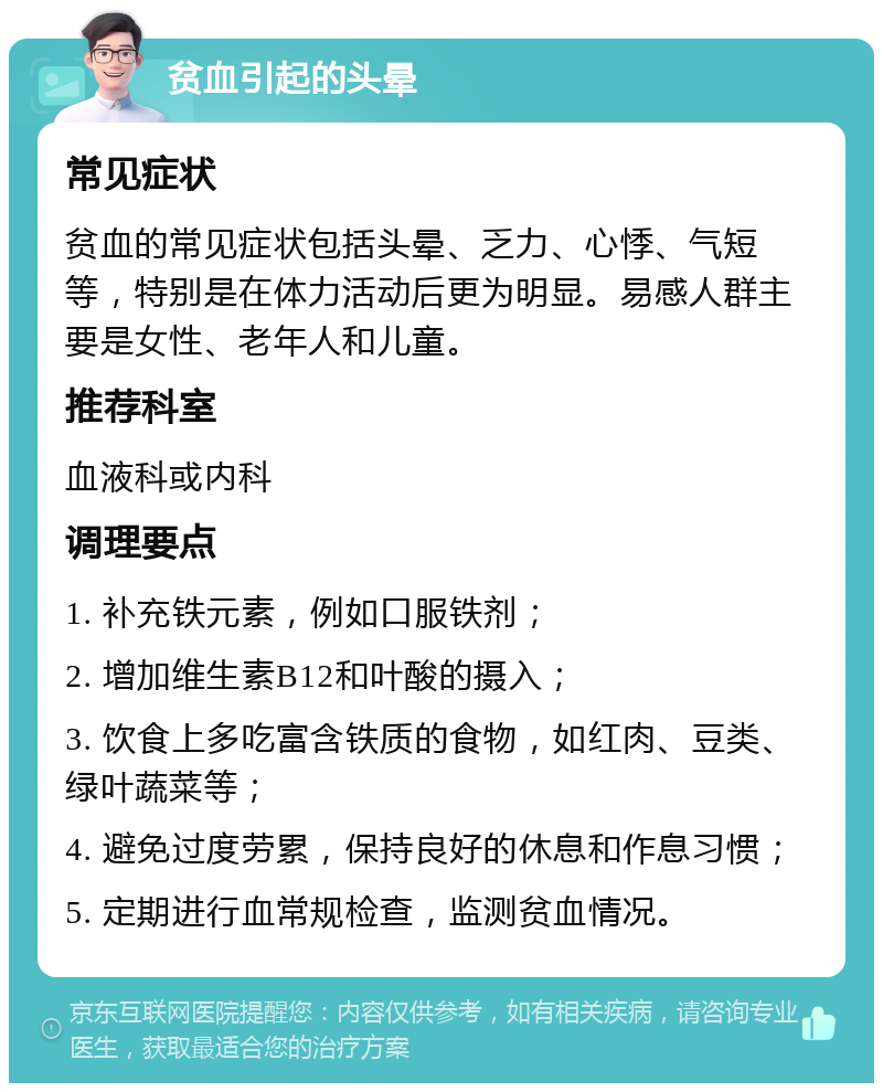 贫血引起的头晕 常见症状 贫血的常见症状包括头晕、乏力、心悸、气短等，特别是在体力活动后更为明显。易感人群主要是女性、老年人和儿童。 推荐科室 血液科或内科 调理要点 1. 补充铁元素，例如口服铁剂； 2. 增加维生素B12和叶酸的摄入； 3. 饮食上多吃富含铁质的食物，如红肉、豆类、绿叶蔬菜等； 4. 避免过度劳累，保持良好的休息和作息习惯； 5. 定期进行血常规检查，监测贫血情况。