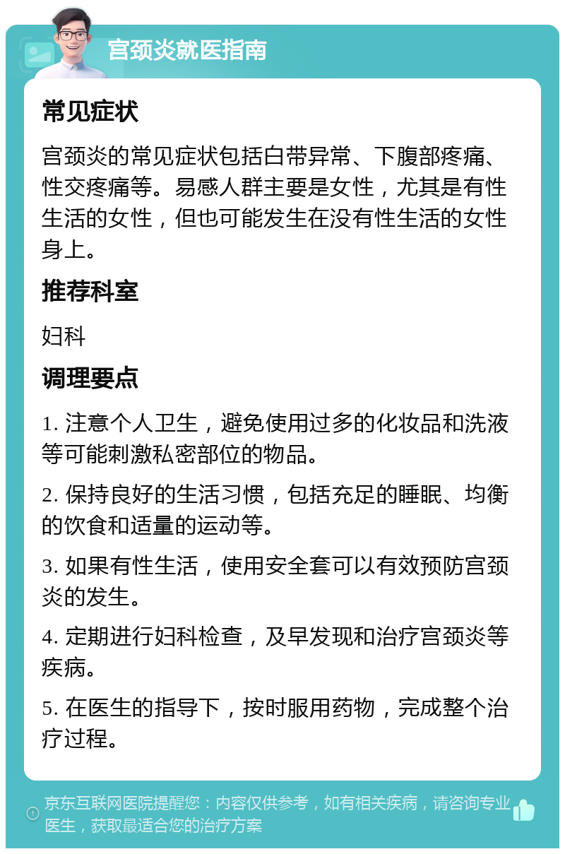 宫颈炎就医指南 常见症状 宫颈炎的常见症状包括白带异常、下腹部疼痛、性交疼痛等。易感人群主要是女性，尤其是有性生活的女性，但也可能发生在没有性生活的女性身上。 推荐科室 妇科 调理要点 1. 注意个人卫生，避免使用过多的化妆品和洗液等可能刺激私密部位的物品。 2. 保持良好的生活习惯，包括充足的睡眠、均衡的饮食和适量的运动等。 3. 如果有性生活，使用安全套可以有效预防宫颈炎的发生。 4. 定期进行妇科检查，及早发现和治疗宫颈炎等疾病。 5. 在医生的指导下，按时服用药物，完成整个治疗过程。