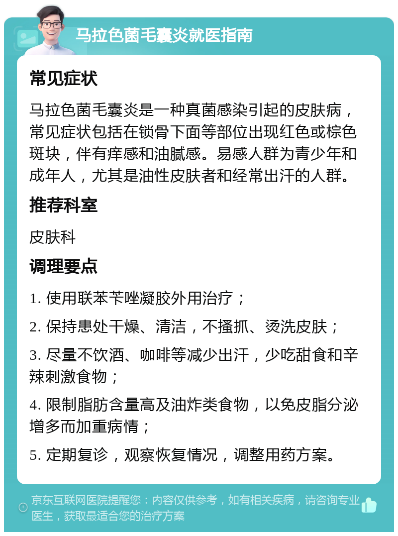 马拉色菌毛囊炎就医指南 常见症状 马拉色菌毛囊炎是一种真菌感染引起的皮肤病，常见症状包括在锁骨下面等部位出现红色或棕色斑块，伴有痒感和油腻感。易感人群为青少年和成年人，尤其是油性皮肤者和经常出汗的人群。 推荐科室 皮肤科 调理要点 1. 使用联苯苄唑凝胶外用治疗； 2. 保持患处干燥、清洁，不搔抓、烫洗皮肤； 3. 尽量不饮酒、咖啡等减少出汗，少吃甜食和辛辣刺激食物； 4. 限制脂肪含量高及油炸类食物，以免皮脂分泌增多而加重病情； 5. 定期复诊，观察恢复情况，调整用药方案。