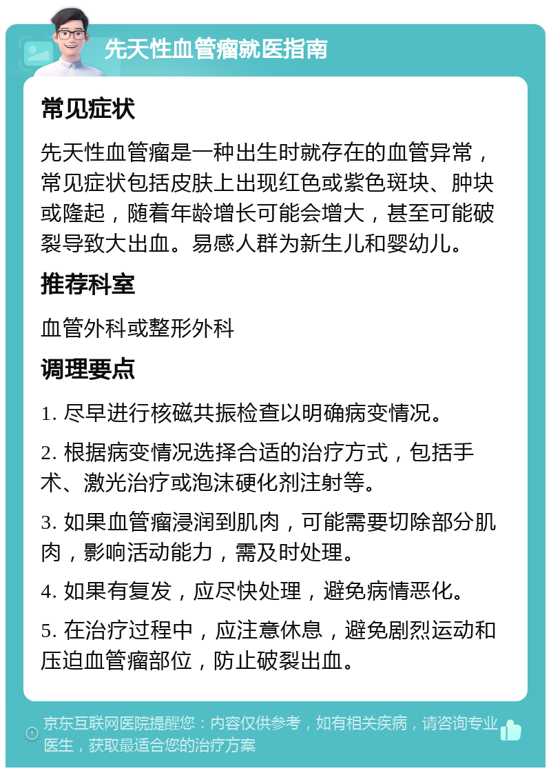 先天性血管瘤就医指南 常见症状 先天性血管瘤是一种出生时就存在的血管异常，常见症状包括皮肤上出现红色或紫色斑块、肿块或隆起，随着年龄增长可能会增大，甚至可能破裂导致大出血。易感人群为新生儿和婴幼儿。 推荐科室 血管外科或整形外科 调理要点 1. 尽早进行核磁共振检查以明确病变情况。 2. 根据病变情况选择合适的治疗方式，包括手术、激光治疗或泡沫硬化剂注射等。 3. 如果血管瘤浸润到肌肉，可能需要切除部分肌肉，影响活动能力，需及时处理。 4. 如果有复发，应尽快处理，避免病情恶化。 5. 在治疗过程中，应注意休息，避免剧烈运动和压迫血管瘤部位，防止破裂出血。