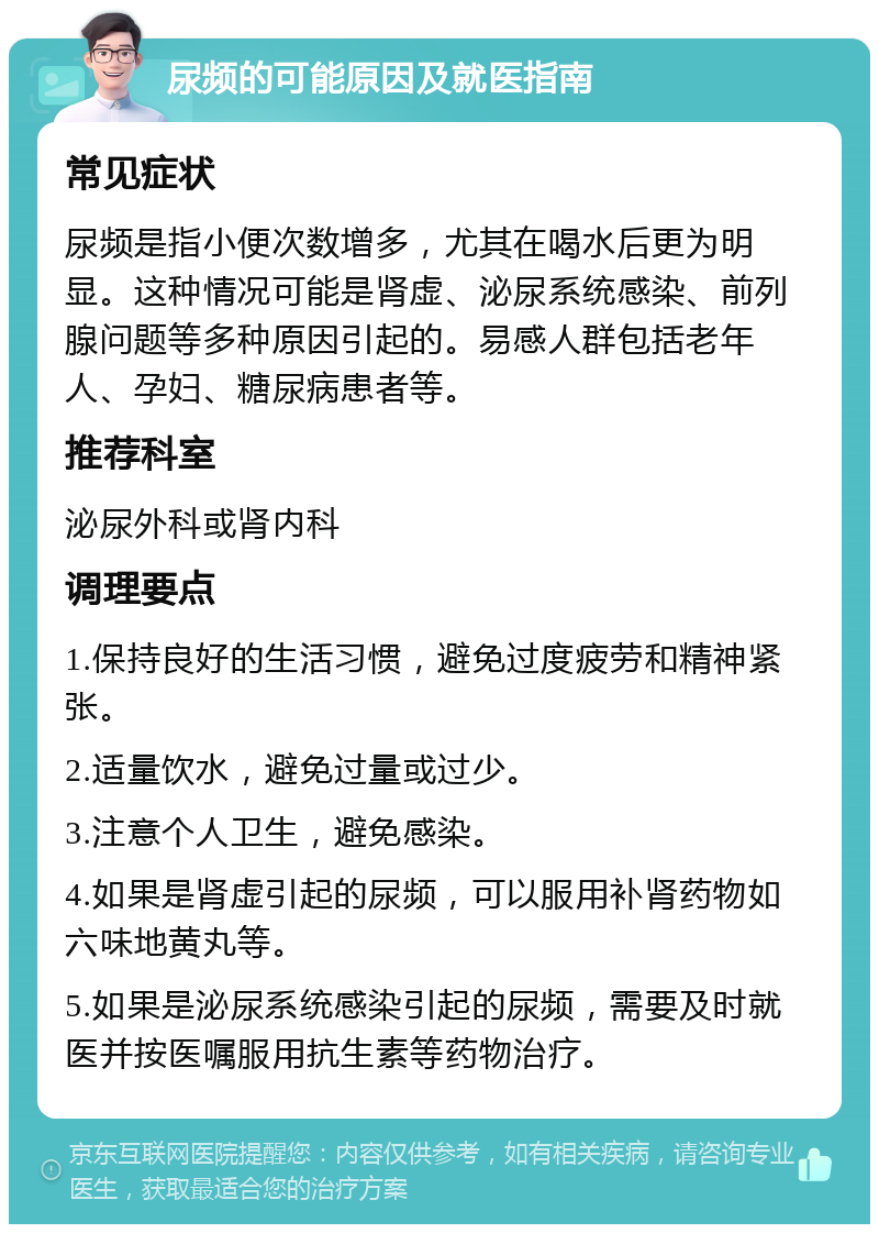 尿频的可能原因及就医指南 常见症状 尿频是指小便次数增多，尤其在喝水后更为明显。这种情况可能是肾虚、泌尿系统感染、前列腺问题等多种原因引起的。易感人群包括老年人、孕妇、糖尿病患者等。 推荐科室 泌尿外科或肾内科 调理要点 1.保持良好的生活习惯，避免过度疲劳和精神紧张。 2.适量饮水，避免过量或过少。 3.注意个人卫生，避免感染。 4.如果是肾虚引起的尿频，可以服用补肾药物如六味地黄丸等。 5.如果是泌尿系统感染引起的尿频，需要及时就医并按医嘱服用抗生素等药物治疗。