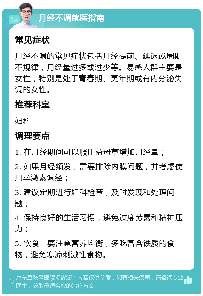 月经不调就医指南 常见症状 月经不调的常见症状包括月经提前、延迟或周期不规律，月经量过多或过少等。易感人群主要是女性，特别是处于青春期、更年期或有内分泌失调的女性。 推荐科室 妇科 调理要点 1. 在月经期间可以服用益母草增加月经量； 2. 如果月经频发，需要排除内膜问题，并考虑使用孕激素调经； 3. 建议定期进行妇科检查，及时发现和处理问题； 4. 保持良好的生活习惯，避免过度劳累和精神压力； 5. 饮食上要注意营养均衡，多吃富含铁质的食物，避免寒凉刺激性食物。