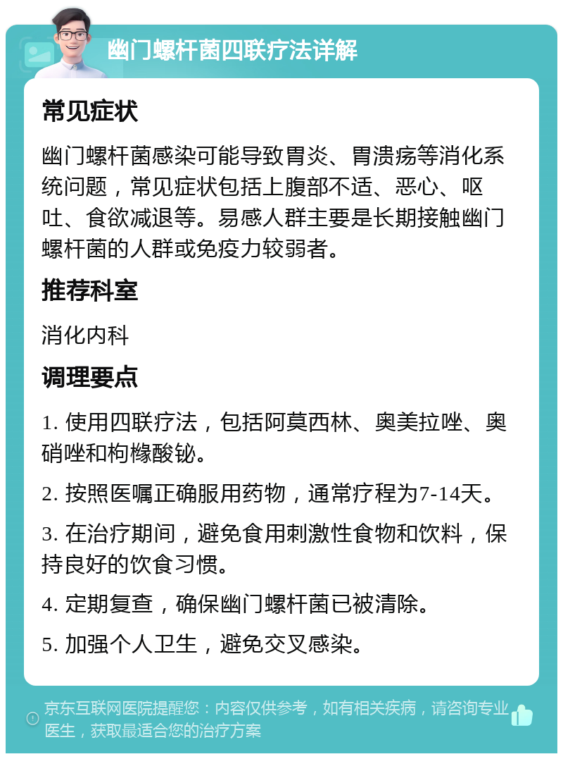 幽门螺杆菌四联疗法详解 常见症状 幽门螺杆菌感染可能导致胃炎、胃溃疡等消化系统问题，常见症状包括上腹部不适、恶心、呕吐、食欲减退等。易感人群主要是长期接触幽门螺杆菌的人群或免疫力较弱者。 推荐科室 消化内科 调理要点 1. 使用四联疗法，包括阿莫西林、奥美拉唑、奥硝唑和枸橼酸铋。 2. 按照医嘱正确服用药物，通常疗程为7-14天。 3. 在治疗期间，避免食用刺激性食物和饮料，保持良好的饮食习惯。 4. 定期复查，确保幽门螺杆菌已被清除。 5. 加强个人卫生，避免交叉感染。