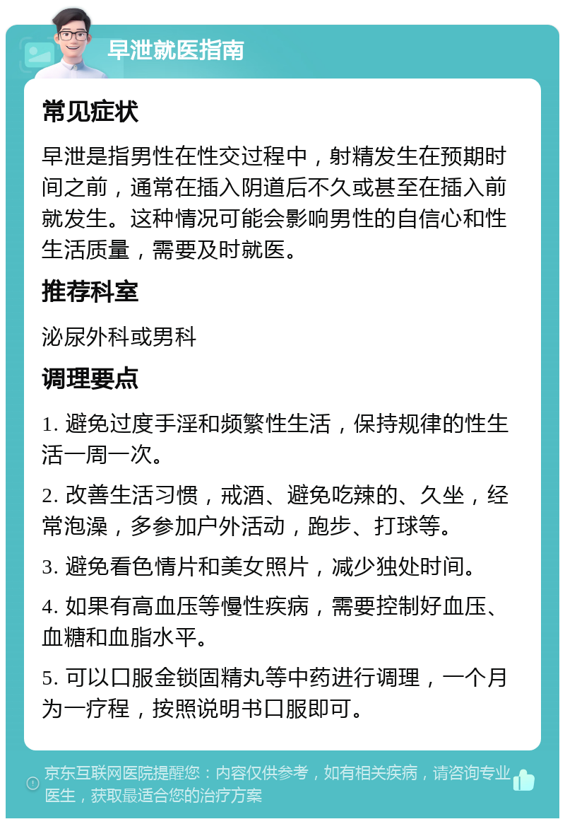 早泄就医指南 常见症状 早泄是指男性在性交过程中，射精发生在预期时间之前，通常在插入阴道后不久或甚至在插入前就发生。这种情况可能会影响男性的自信心和性生活质量，需要及时就医。 推荐科室 泌尿外科或男科 调理要点 1. 避免过度手淫和频繁性生活，保持规律的性生活一周一次。 2. 改善生活习惯，戒酒、避免吃辣的、久坐，经常泡澡，多参加户外活动，跑步、打球等。 3. 避免看色情片和美女照片，减少独处时间。 4. 如果有高血压等慢性疾病，需要控制好血压、血糖和血脂水平。 5. 可以口服金锁固精丸等中药进行调理，一个月为一疗程，按照说明书口服即可。