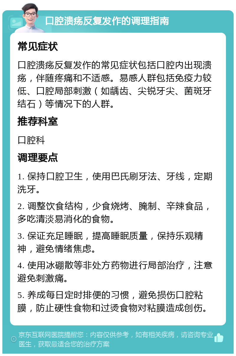 口腔溃疡反复发作的调理指南 常见症状 口腔溃疡反复发作的常见症状包括口腔内出现溃疡，伴随疼痛和不适感。易感人群包括免疫力较低、口腔局部刺激（如龋齿、尖锐牙尖、菌斑牙结石）等情况下的人群。 推荐科室 口腔科 调理要点 1. 保持口腔卫生，使用巴氏刷牙法、牙线，定期洗牙。 2. 调整饮食结构，少食烧烤、腌制、辛辣食品，多吃清淡易消化的食物。 3. 保证充足睡眠，提高睡眠质量，保持乐观精神，避免情绪焦虑。 4. 使用冰硼散等非处方药物进行局部治疗，注意避免刺激痛。 5. 养成每日定时排便的习惯，避免损伤口腔粘膜，防止硬性食物和过烫食物对粘膜造成创伤。