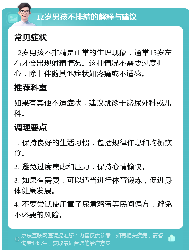 12岁男孩不排精的解释与建议 常见症状 12岁男孩不排精是正常的生理现象，通常15岁左右才会出现射精情况。这种情况不需要过度担心，除非伴随其他症状如疼痛或不适感。 推荐科室 如果有其他不适症状，建议就诊于泌尿外科或儿科。 调理要点 1. 保持良好的生活习惯，包括规律作息和均衡饮食。 2. 避免过度焦虑和压力，保持心情愉快。 3. 如果有需要，可以适当进行体育锻炼，促进身体健康发展。 4. 不要尝试使用童子尿煮鸡蛋等民间偏方，避免不必要的风险。