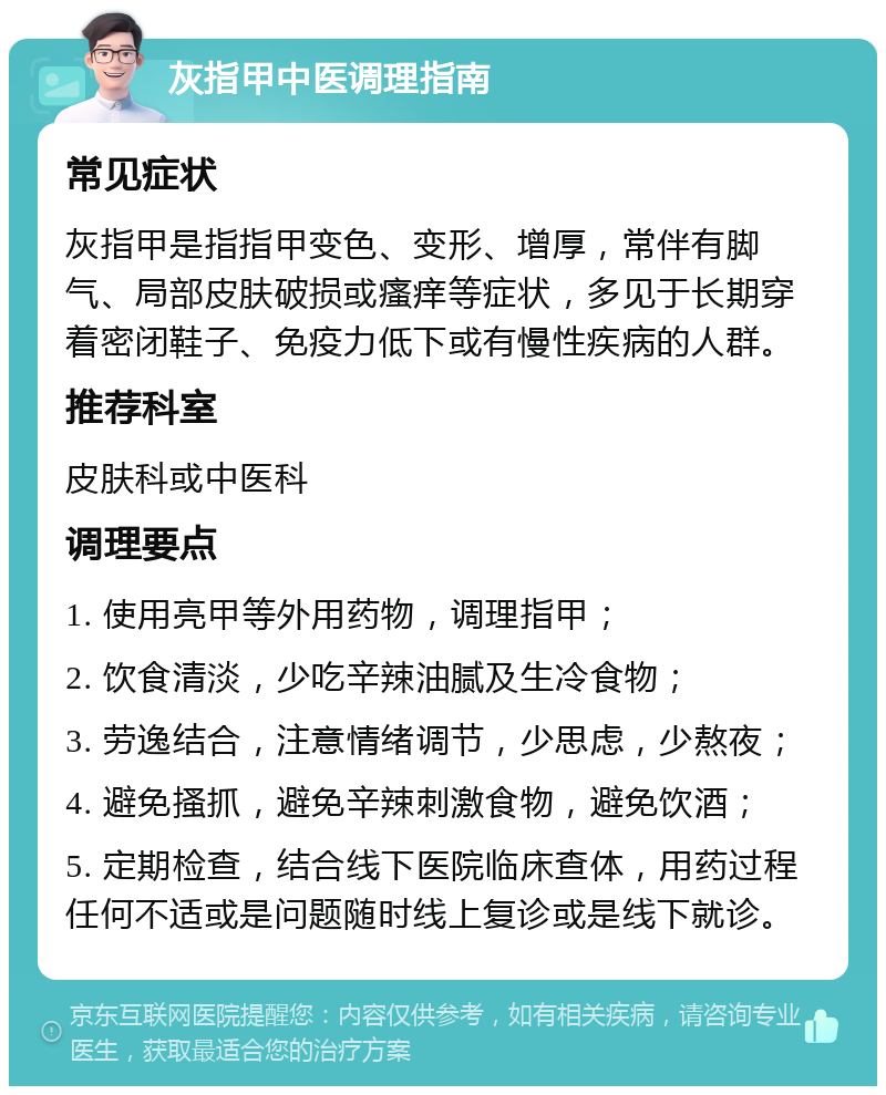 灰指甲中医调理指南 常见症状 灰指甲是指指甲变色、变形、增厚，常伴有脚气、局部皮肤破损或瘙痒等症状，多见于长期穿着密闭鞋子、免疫力低下或有慢性疾病的人群。 推荐科室 皮肤科或中医科 调理要点 1. 使用亮甲等外用药物，调理指甲； 2. 饮食清淡，少吃辛辣油腻及生冷食物； 3. 劳逸结合，注意情绪调节，少思虑，少熬夜； 4. 避免搔抓，避免辛辣刺激食物，避免饮酒； 5. 定期检查，结合线下医院临床查体，用药过程任何不适或是问题随时线上复诊或是线下就诊。