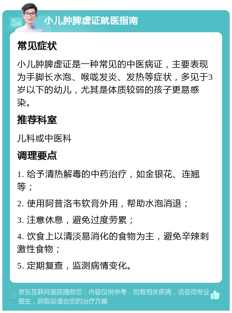 小儿肿脾虚证就医指南 常见症状 小儿肿脾虚证是一种常见的中医病证，主要表现为手脚长水泡、喉咙发炎、发热等症状，多见于3岁以下的幼儿，尤其是体质较弱的孩子更易感染。 推荐科室 儿科或中医科 调理要点 1. 给予清热解毒的中药治疗，如金银花、连翘等； 2. 使用阿昔洛韦软膏外用，帮助水泡消退； 3. 注意休息，避免过度劳累； 4. 饮食上以清淡易消化的食物为主，避免辛辣刺激性食物； 5. 定期复查，监测病情变化。