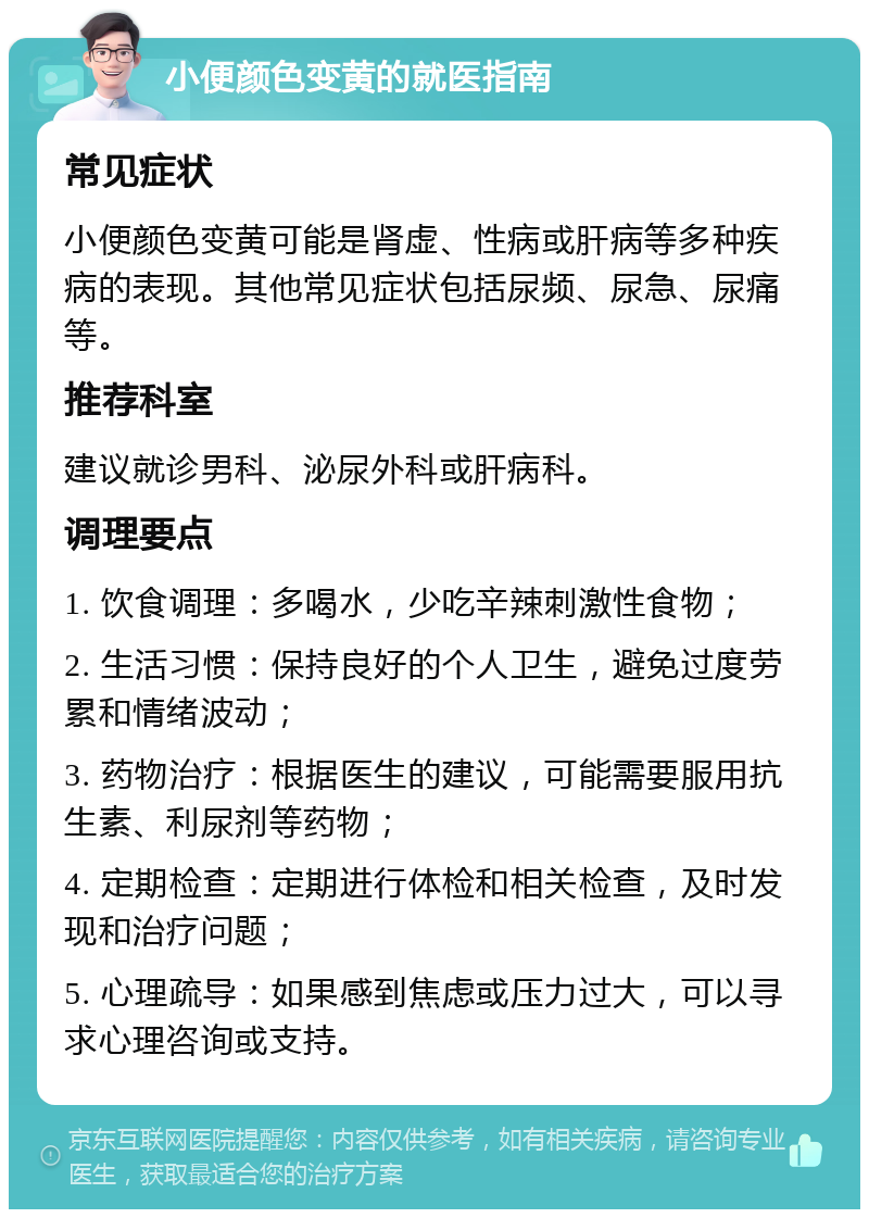 小便颜色变黄的就医指南 常见症状 小便颜色变黄可能是肾虚、性病或肝病等多种疾病的表现。其他常见症状包括尿频、尿急、尿痛等。 推荐科室 建议就诊男科、泌尿外科或肝病科。 调理要点 1. 饮食调理：多喝水，少吃辛辣刺激性食物； 2. 生活习惯：保持良好的个人卫生，避免过度劳累和情绪波动； 3. 药物治疗：根据医生的建议，可能需要服用抗生素、利尿剂等药物； 4. 定期检查：定期进行体检和相关检查，及时发现和治疗问题； 5. 心理疏导：如果感到焦虑或压力过大，可以寻求心理咨询或支持。