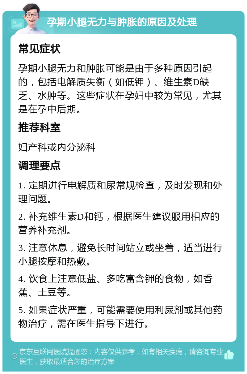 孕期小腿无力与肿胀的原因及处理 常见症状 孕期小腿无力和肿胀可能是由于多种原因引起的，包括电解质失衡（如低钾）、维生素D缺乏、水肿等。这些症状在孕妇中较为常见，尤其是在孕中后期。 推荐科室 妇产科或内分泌科 调理要点 1. 定期进行电解质和尿常规检查，及时发现和处理问题。 2. 补充维生素D和钙，根据医生建议服用相应的营养补充剂。 3. 注意休息，避免长时间站立或坐着，适当进行小腿按摩和热敷。 4. 饮食上注意低盐、多吃富含钾的食物，如香蕉、土豆等。 5. 如果症状严重，可能需要使用利尿剂或其他药物治疗，需在医生指导下进行。