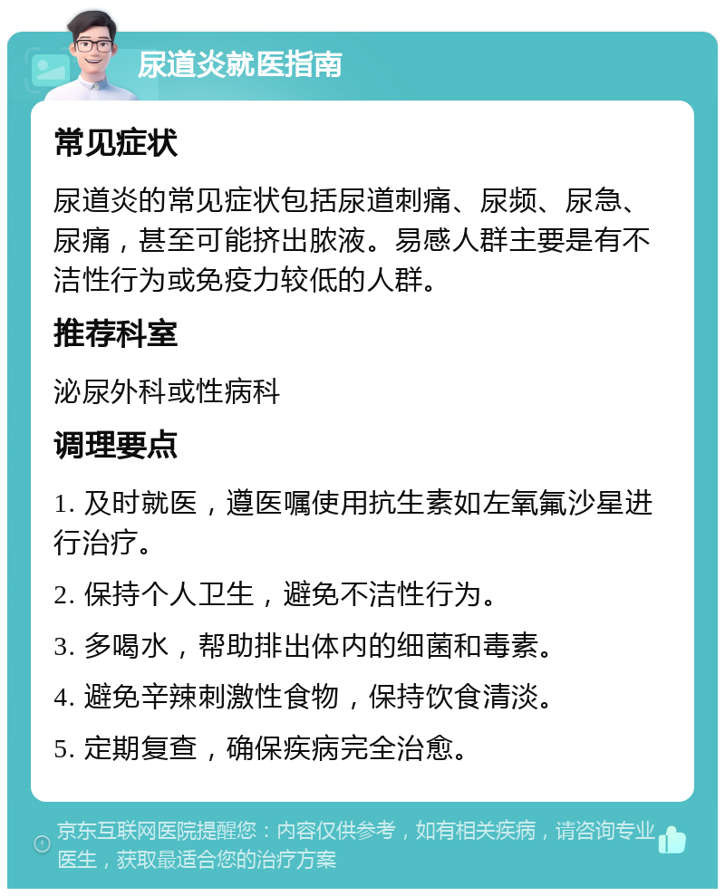 尿道炎就医指南 常见症状 尿道炎的常见症状包括尿道刺痛、尿频、尿急、尿痛，甚至可能挤出脓液。易感人群主要是有不洁性行为或免疫力较低的人群。 推荐科室 泌尿外科或性病科 调理要点 1. 及时就医，遵医嘱使用抗生素如左氧氟沙星进行治疗。 2. 保持个人卫生，避免不洁性行为。 3. 多喝水，帮助排出体内的细菌和毒素。 4. 避免辛辣刺激性食物，保持饮食清淡。 5. 定期复查，确保疾病完全治愈。